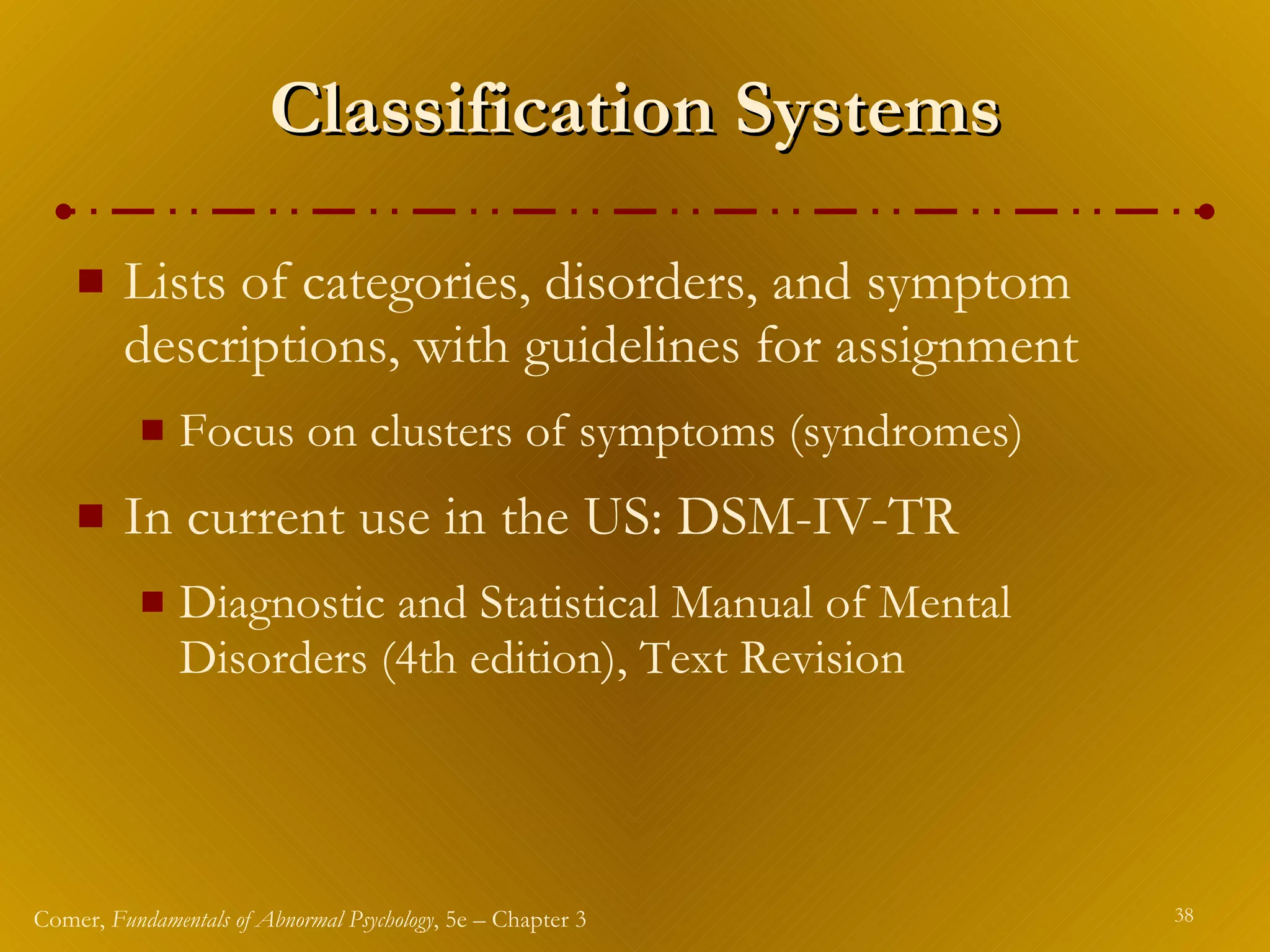 Classification Systems Lists of categories, disorders, and symptom descriptions, with guidelines for assignment Focus on clusters of symptoms (syndromes) In current use in the US: DSM-IV-TR Diagnostic and Statistical Manual of Mental Disorders (4th edition), Text Revision 