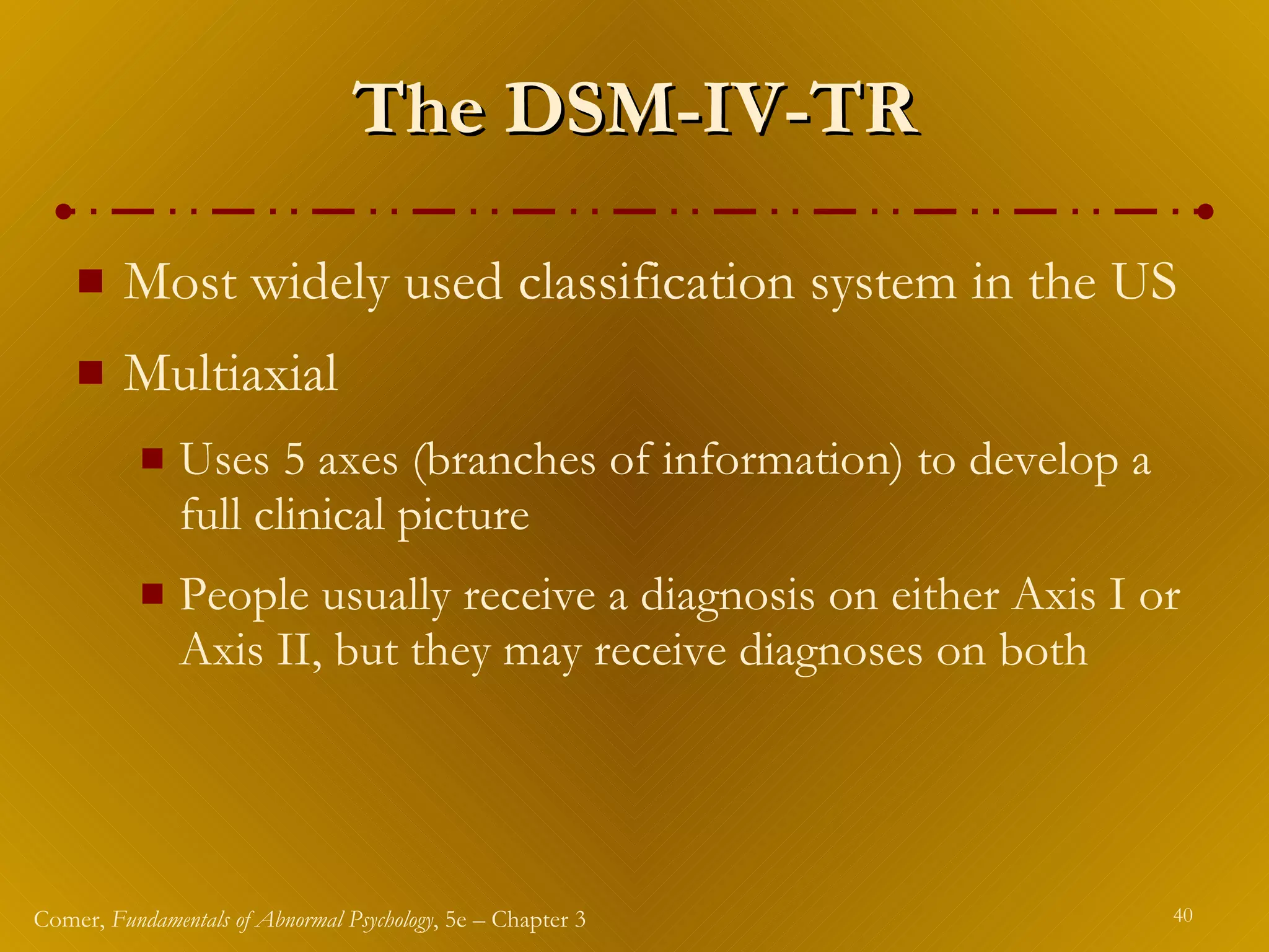 The DSM-IV-TR Most widely used classification system in the US Multiaxial Uses 5 axes (branches of information) to develop a full clinical picture People usually receive a diagnosis on either Axis   I or Axis II, but they may receive diagnoses on both 