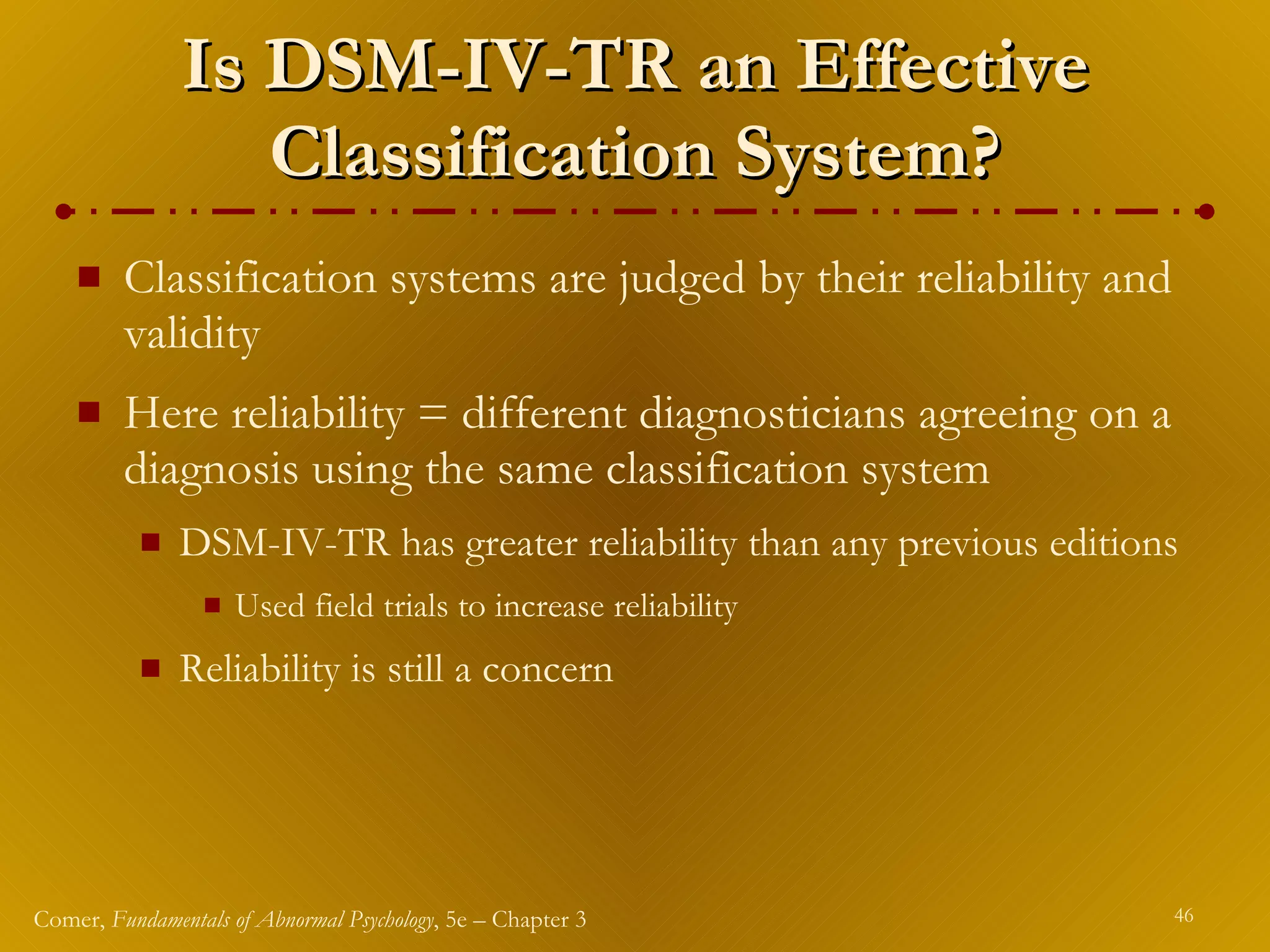 Is DSM-IV-TR an Effective Classification System? Classification systems are judged by their reliability and validity Here reliability   = different diagnosticians agreeing on a diagnosis using the same classification system DSM-IV-TR has greater reliability than any previous editions Used field trials to increase reliability Reliability   is still a concern 