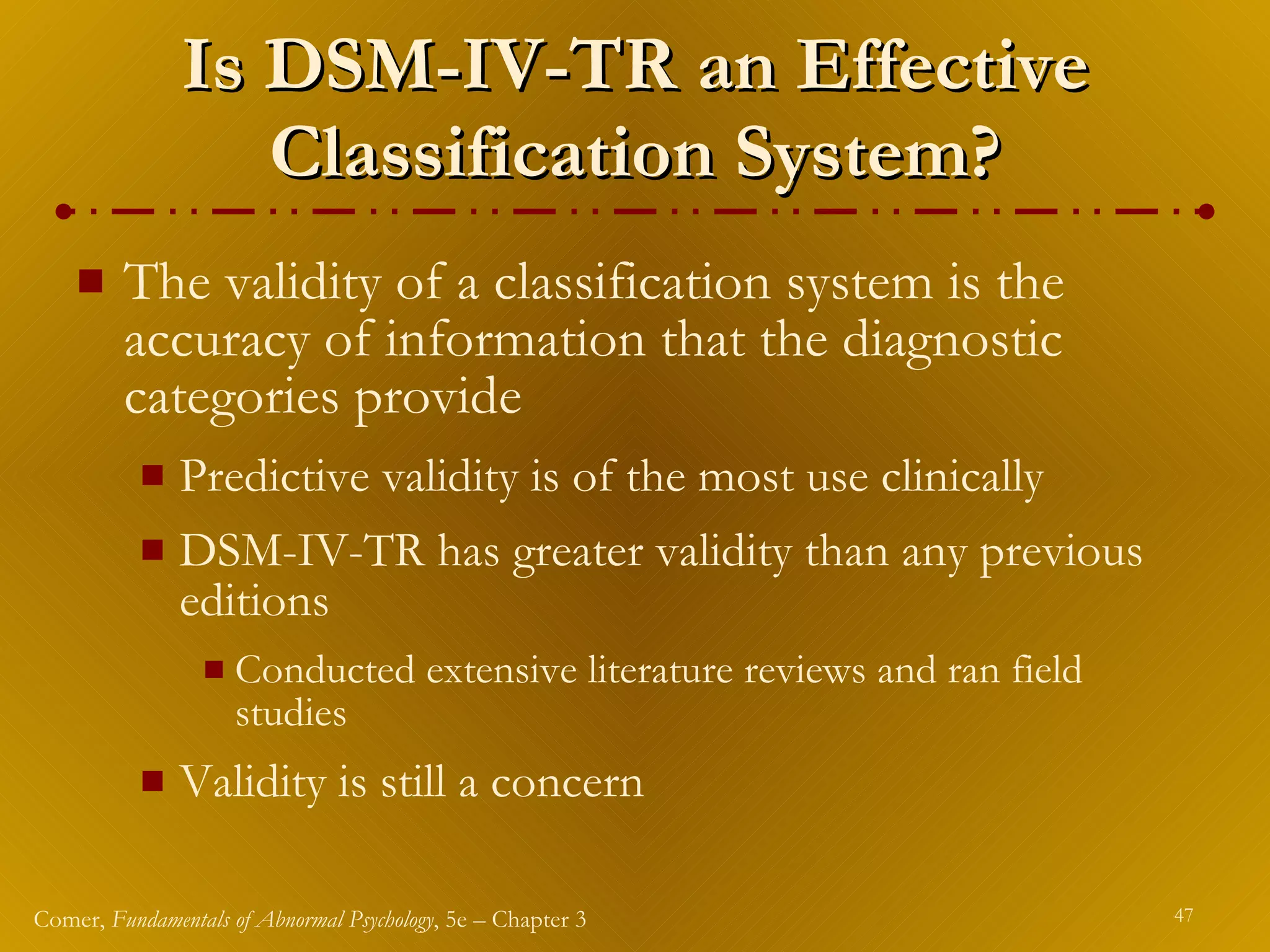 Is DSM-IV-TR an Effective Classification System? The validity of a classification system is the accuracy of information that the diagnostic categories provide Predictive validity is of the most use clinically DSM-IV-TR has greater validity than any previous editions Conducted extensive literature reviews and ran field studies Validity is still a concern 