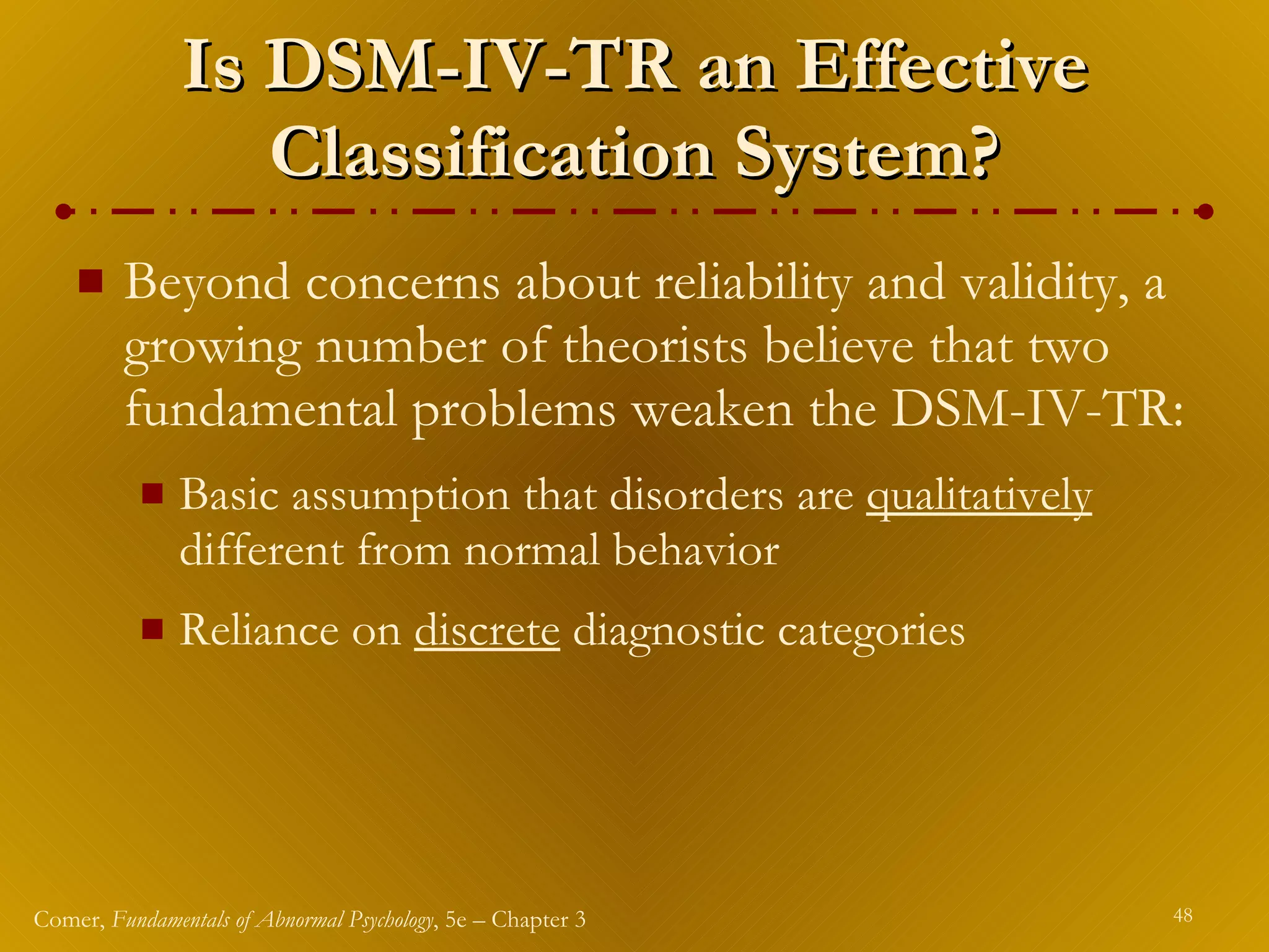 Is DSM-IV-TR an Effective Classification System? Beyond concerns about reliability and validity, a growing number of theorists believe that two fundamental problems weaken the DSM-IV-TR: Basic assumption that disorders are  qualitatively  different from normal behavior Reliance on  discrete  diagnostic categories 