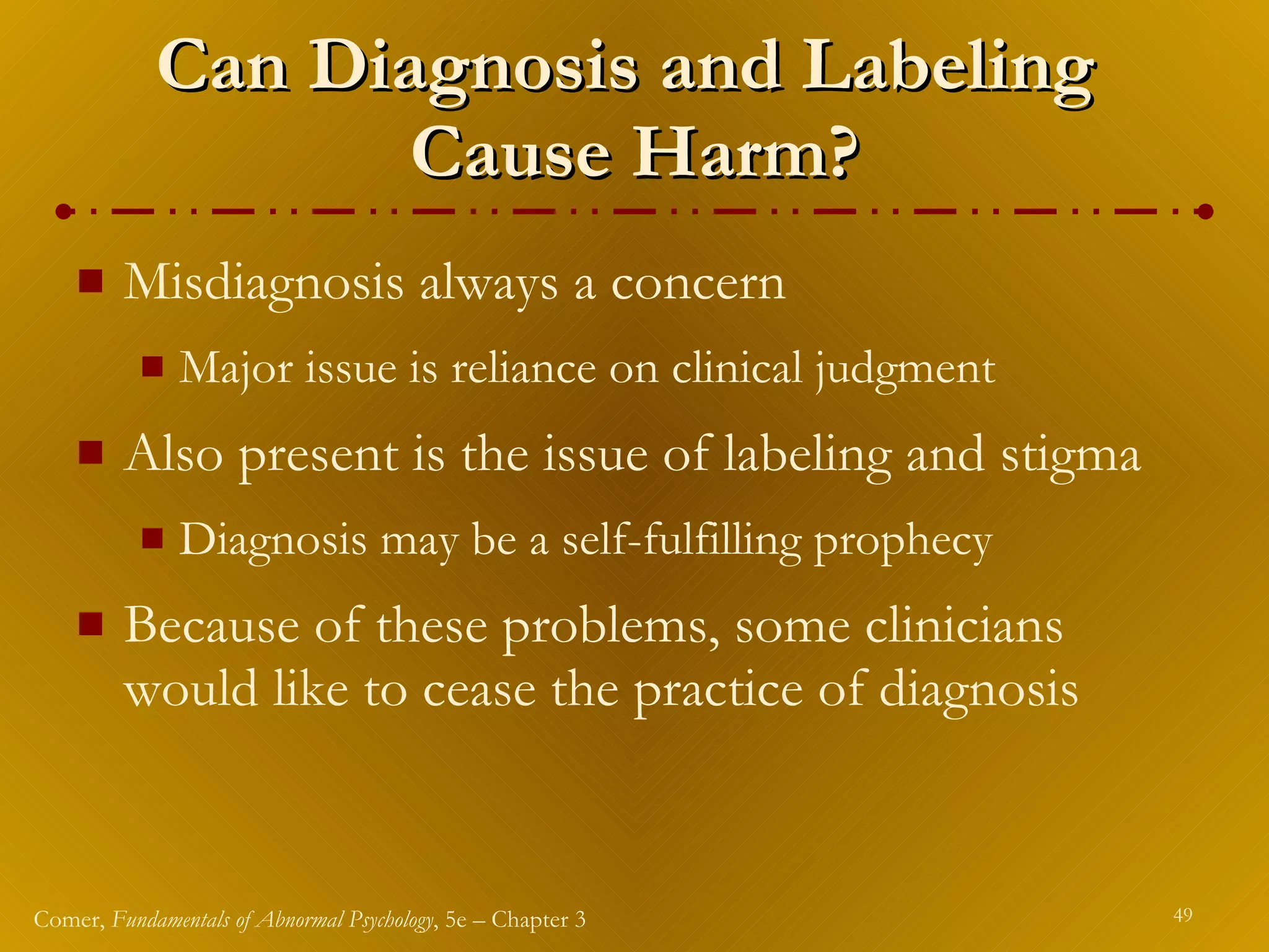 Can Diagnosis and Labeling  Cause Harm? Misdiagnosis always a concern Major issue is reliance on clinical judgment Also present is the issue of labeling and stigma Diagnosis may be a self-fulfilling prophecy Because of these problems, some clinicians would like to cease the practice of diagnosis 