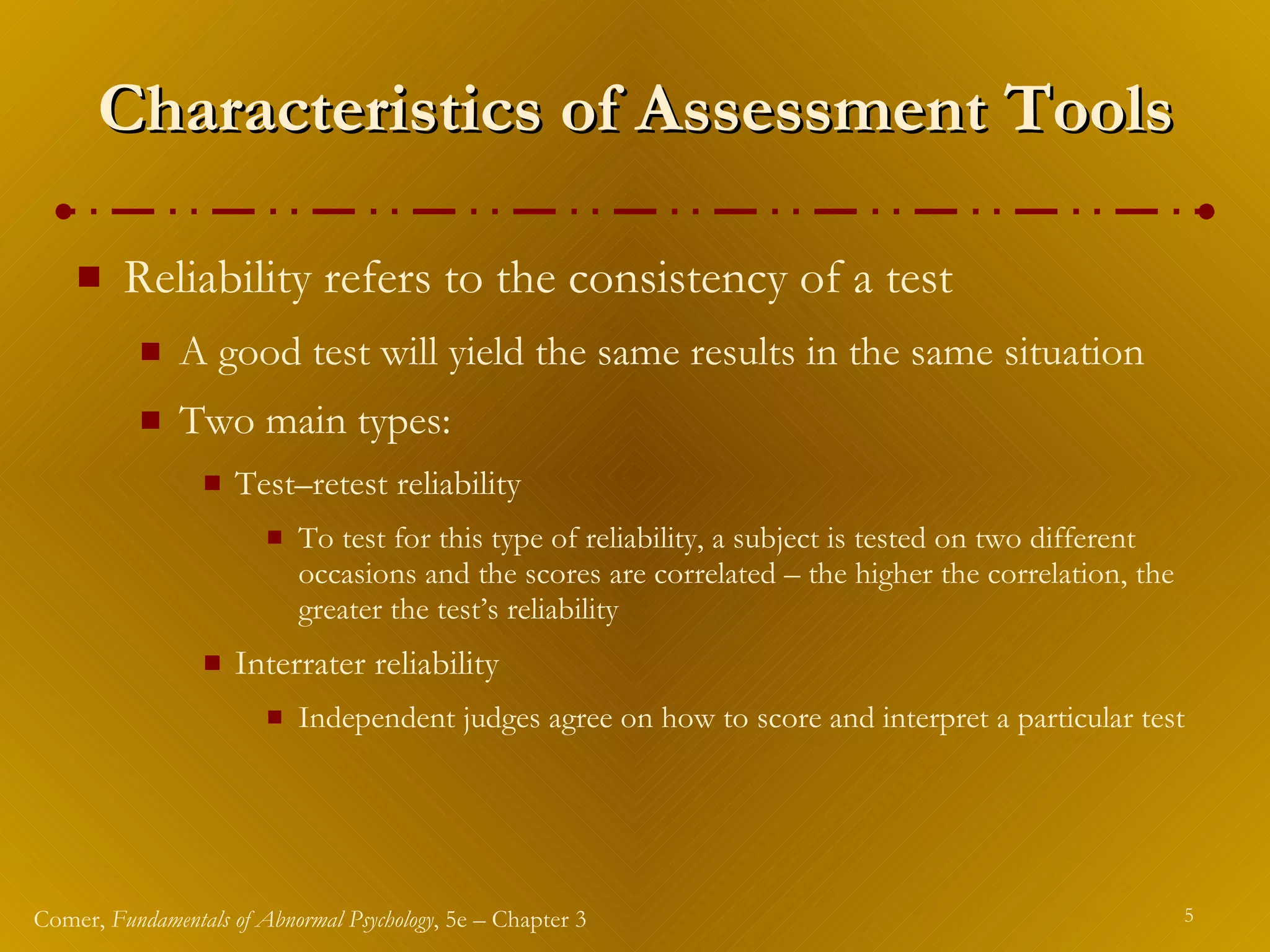 Characteristics of Assessment Tools Reliability refers to the consistency of a test A good test will yield the same results in the same situation Two main types: Test – retest reliability To test for this type of reliability, a subject is tested on two different occasions and the scores are correlated – the higher the correlation, the greater the test’s reliability Interrater reliability Independent judges agree on how to score and interpret a particular test 