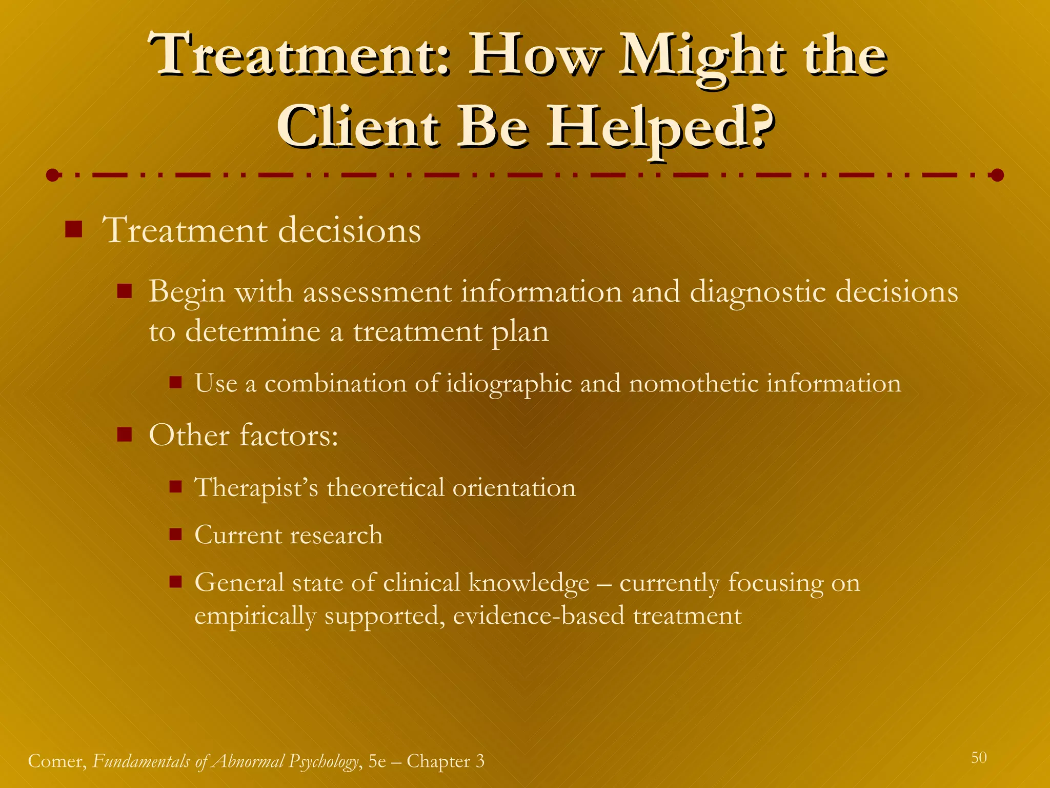 Treatment: How Might the  Client Be Helped? Treatment decisions  Begin with assessment information and diagnostic decisions to determine a treatment plan Use a combination of idiographic and nomothetic information Other factors: Therapist’s theoretical orientation Current research General state of clinical knowledge – currently focusing on empirically supported, evidence-based treatment 
