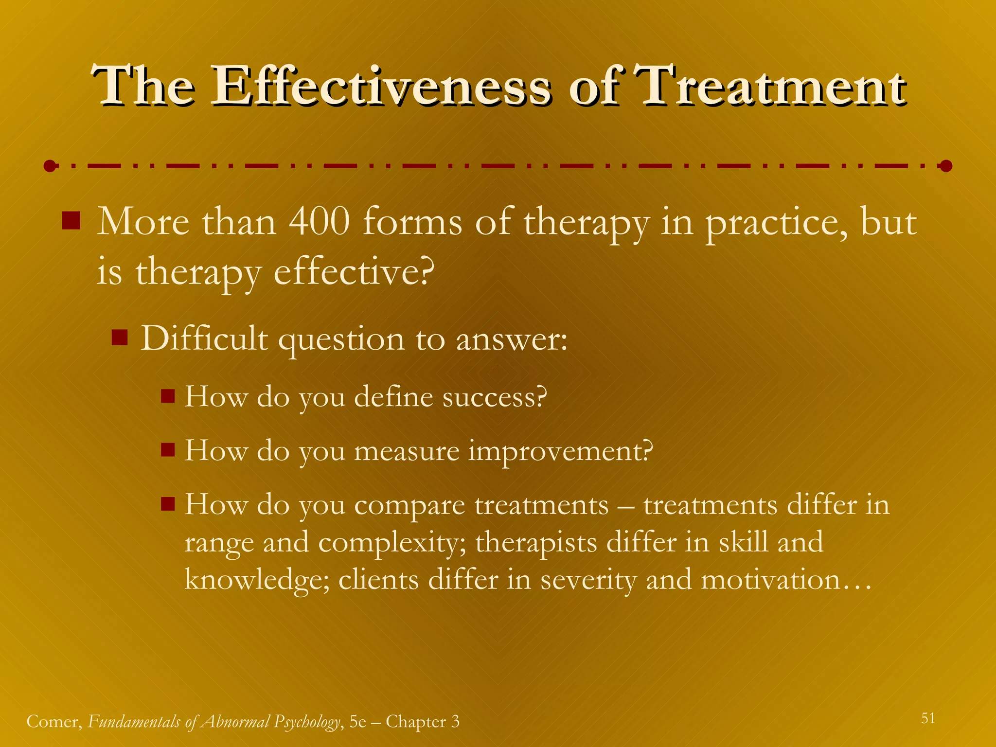 The Effectiveness of Treatment More than 400 forms of therapy in practice, but is therapy effective? Difficult question to answer: How do you define success? How do you measure improvement? How do you compare treatments – treatments differ in range and complexity; therapists differ in skill and knowledge; clients differ in severity and motivation… 