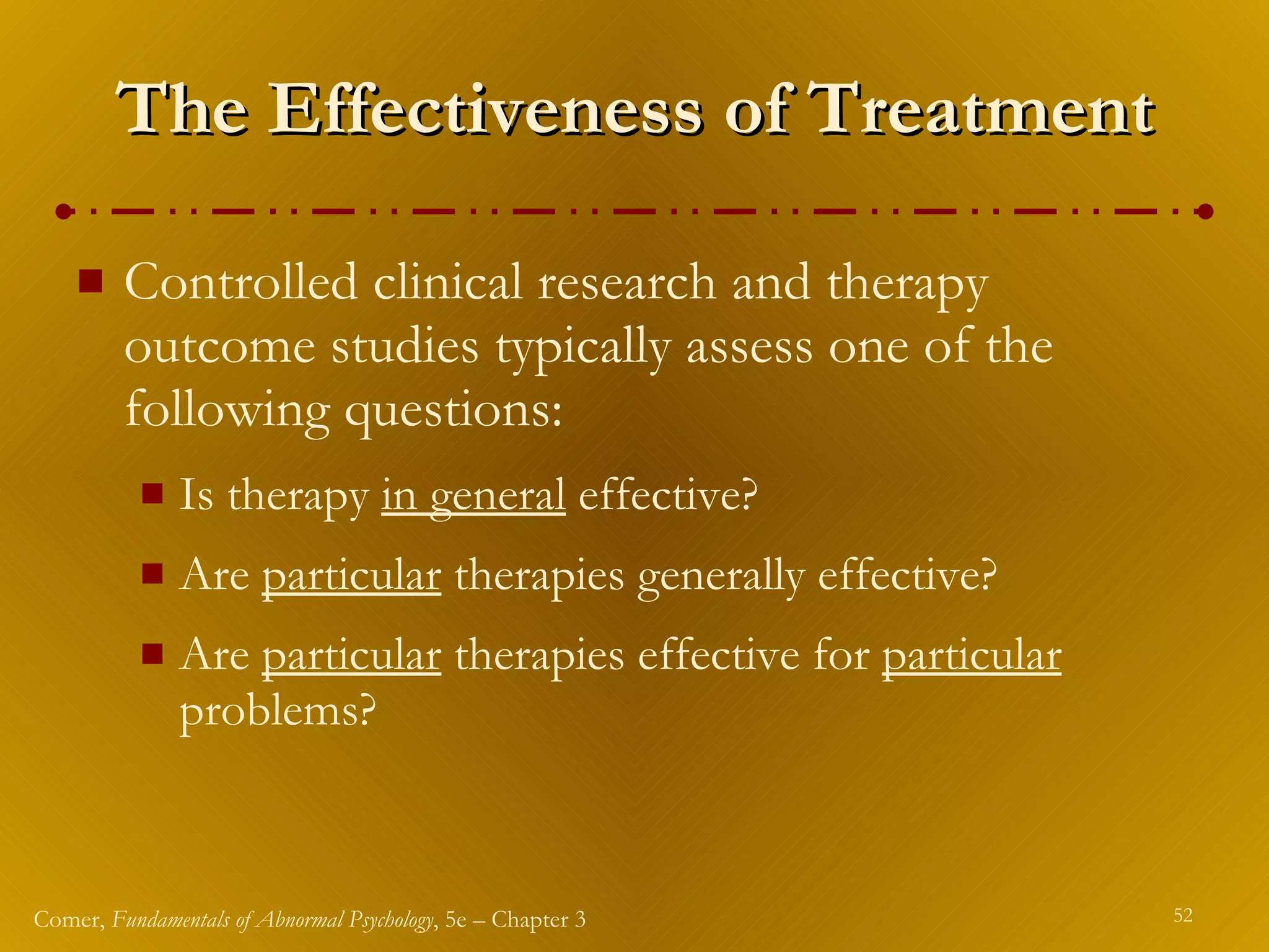 The Effectiveness of Treatment Controlled clinical research and therapy outcome studies typically assess one of the following questions: Is therapy  in general  effective? Are  particular  therapies generally effective? Are  particular  therapies effective for  particular  problems? 