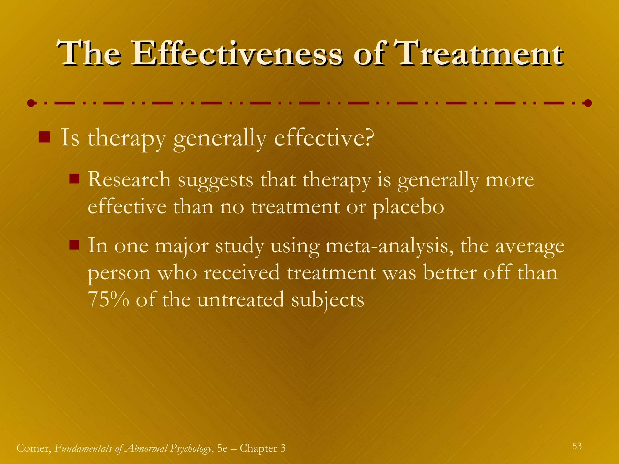 The Effectiveness of Treatment Is therapy generally effective? Research suggests that therapy is generally more effective than no treatment or placebo In one major study using meta-analysis, the average person who received treatment was better off than 75% of the untreated subjects 