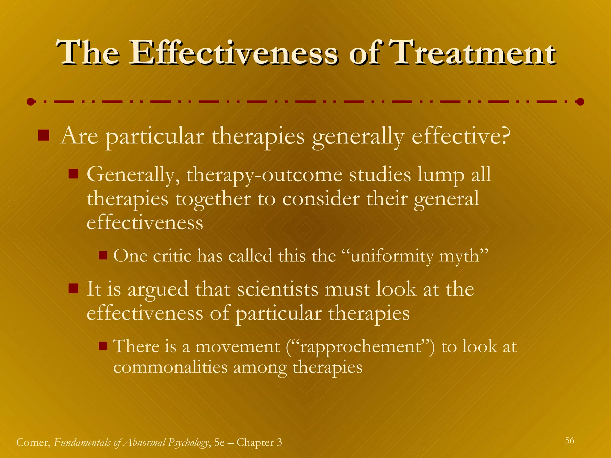 The Effectiveness of Treatment Are particular therapies generally effective? Generally, therapy-outcome studies lump all therapies together to consider their general effectiveness One critic has called this the “uniformity myth” It is argued that scientists must look at the effectiveness of particular therapies There is a movement (“rapprochement”) to look at commonalities among therapies 