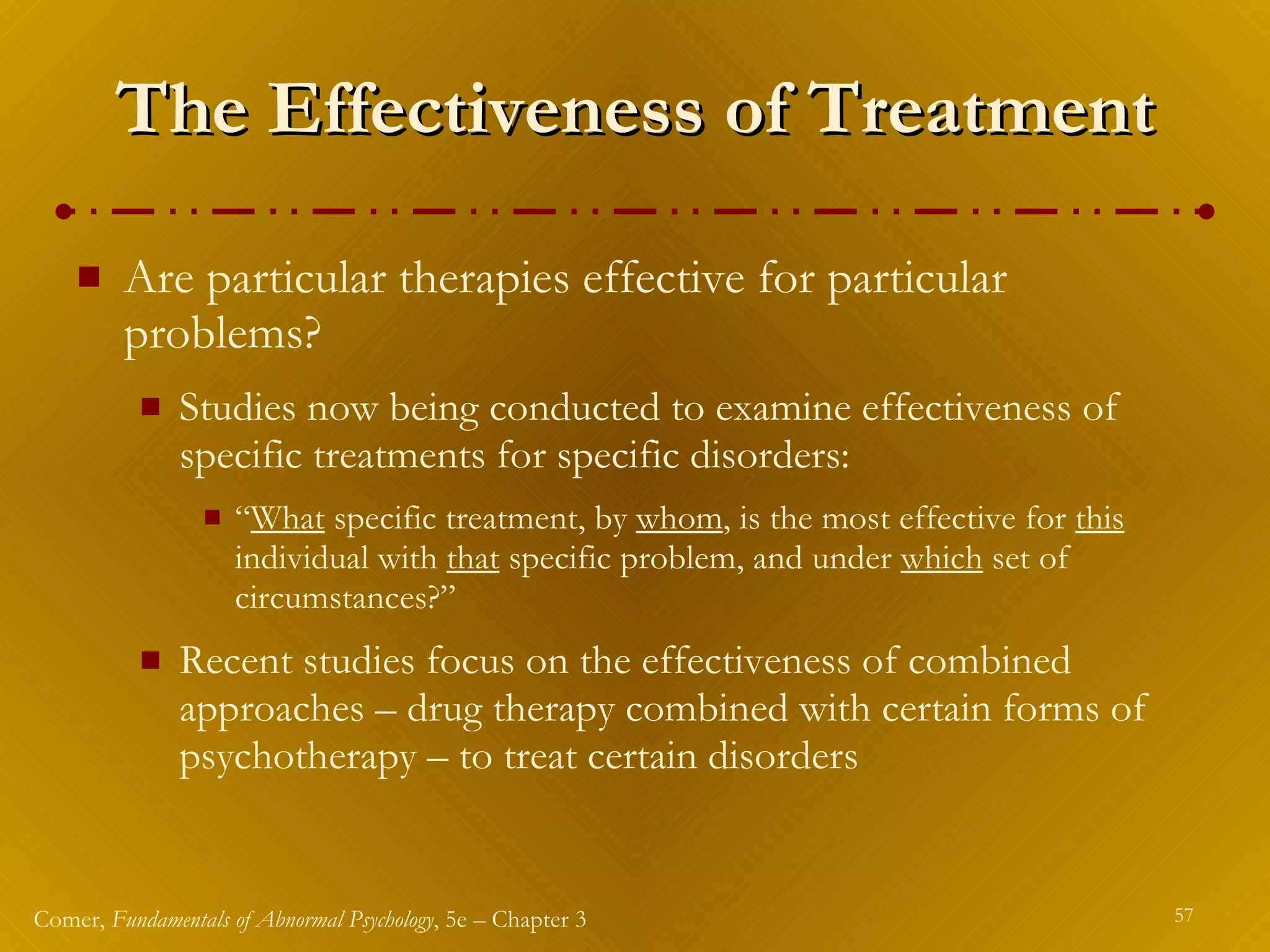 The Effectiveness of Treatment Are particular therapies effective for particular problems? Studies now being conducted to examine effectiveness of specific treatments for specific disorders: “ What  specific treatment, by  whom , is the most effective for  this  individual with  that  specific problem, and under  which  set of circumstances?” Recent studies focus on the effectiveness of combined approaches – drug therapy combined with certain forms of psychotherapy – to treat certain disorders 