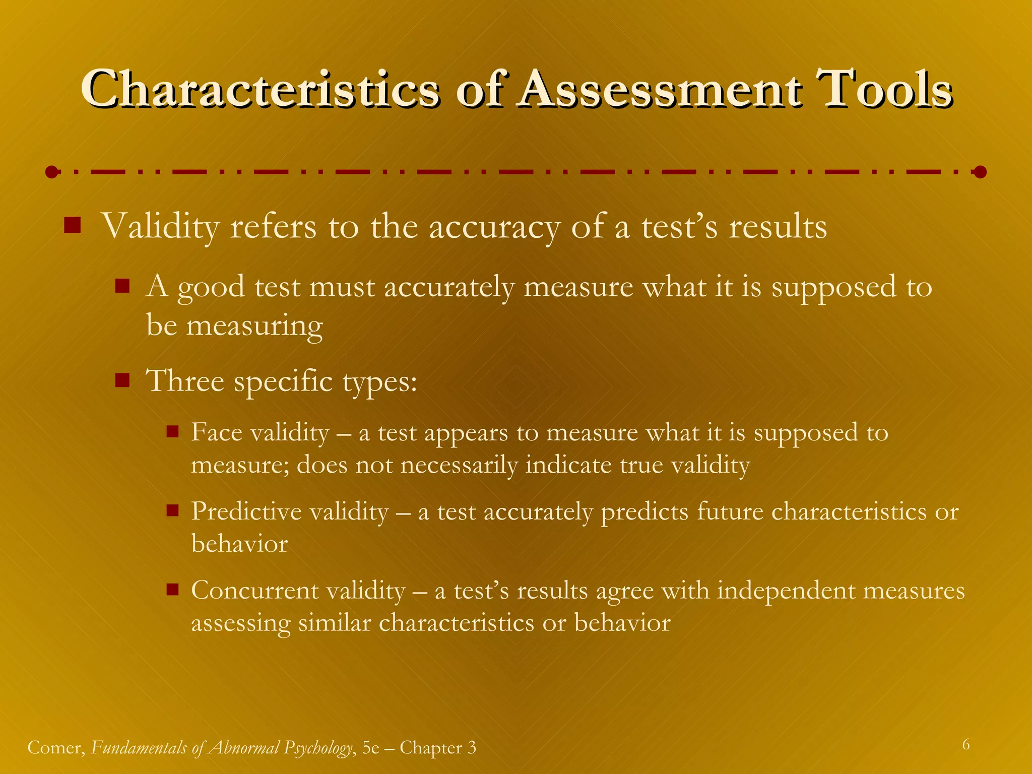 Characteristics of Assessment Tools Validity refers to the accuracy of a test’s results A good test must accurately measure what it is supposed to be measuring Three specific types: Face validity – a test appears to measure what it is supposed to measure; does not necessarily indicate true validity Predictive validity – a test accurately predicts future characteristics or behavior Concurrent validity – a test’s results agree with independent measures assessing similar characteristics or behavior 
