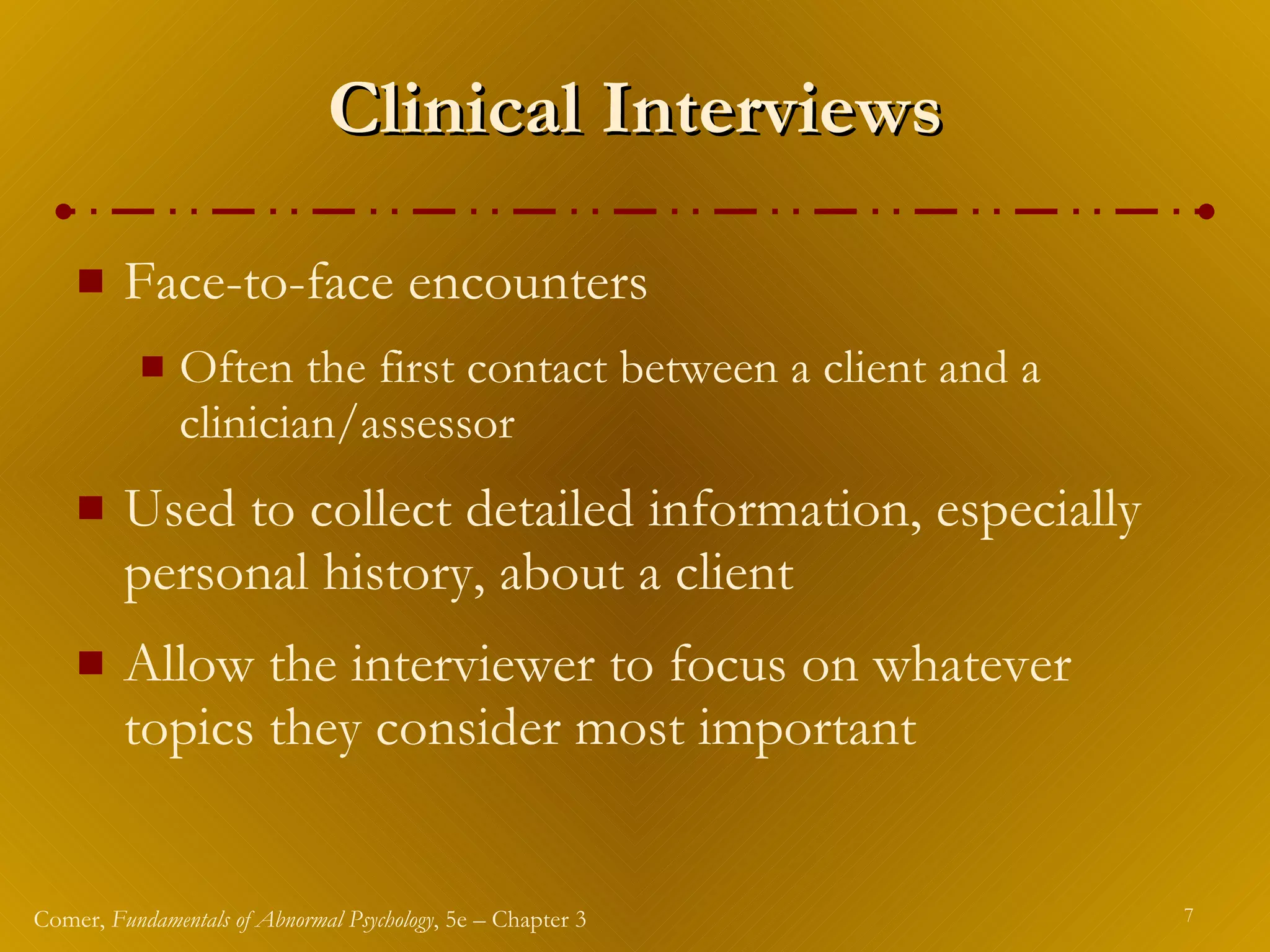 Clinical Interviews Face-to-face encounters  Often the first contact between a client and a clinician/assessor Used to collect detailed information, especially personal history, about a client Allow the interviewer to focus on whatever topics they consider most important 