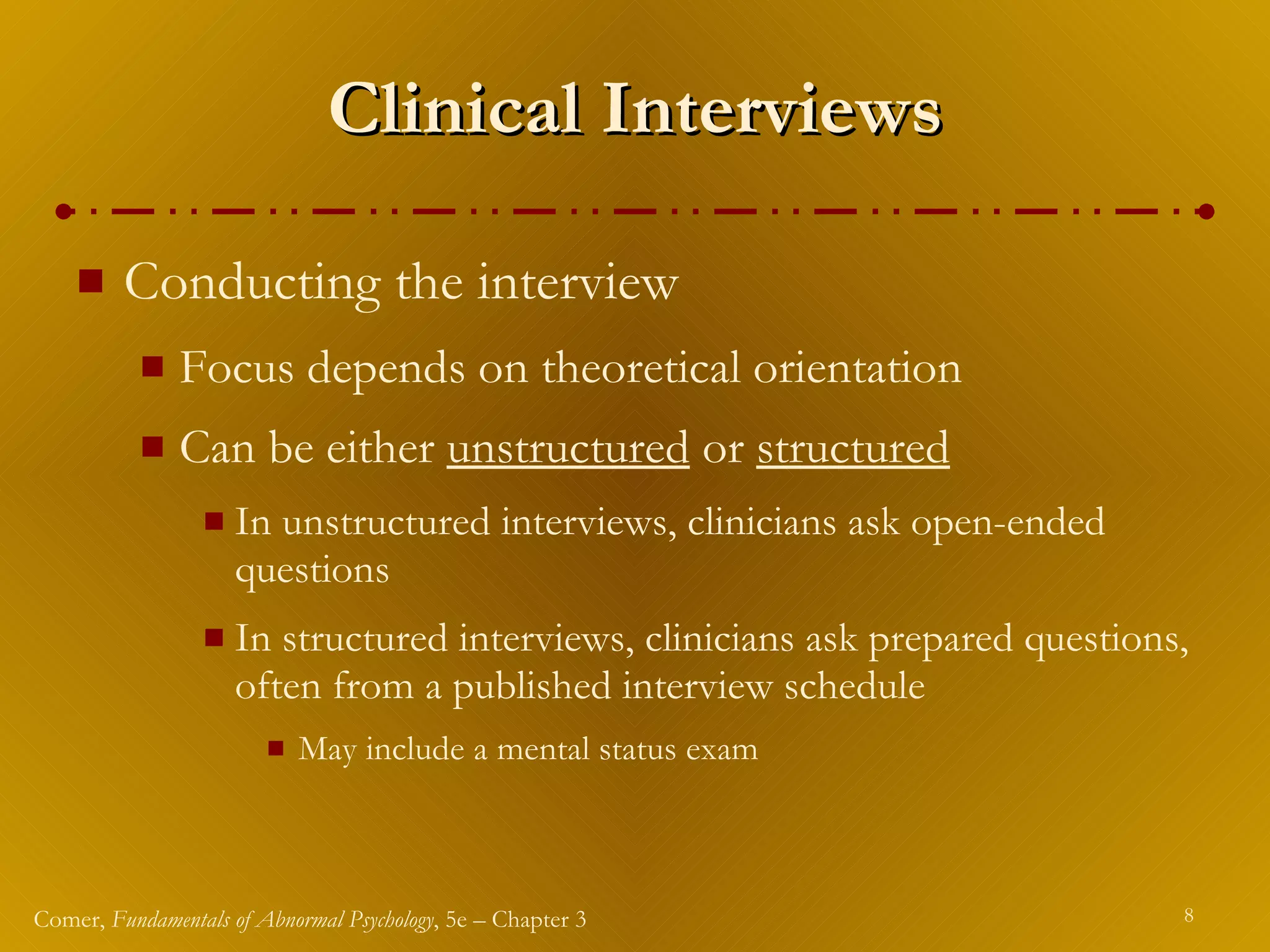 Clinical Interviews Conducting the interview Focus depends on theoretical orientation Can be either  unstructured  or  structured   In unstructured interviews, clinicians ask open-ended questions In structured interviews, clinicians ask prepared questions, often from a published interview schedule May include a mental status exam 