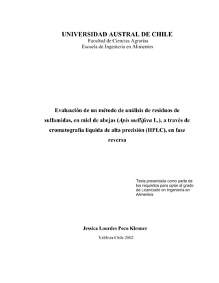 UNIVERSIDAD AUSTRAL DE CHILE
Facultad de Ciencias Agrarias
Escuela de Ingeniería en Alimentos
Evaluación de un método de análisis de residuos de
sulfamidas, en miel de abejas (Apis mellifera L.), a través de
cromatografía líquida de alta precisión (HPLC), en fase
reversa
Jessica Lourdes Pozo Klenner
Valdivia Chile 2002
Tesis presentada como parte de
los requisitos para optar al grado
de Licenciado en Ingeniería en
Alimentos
 
