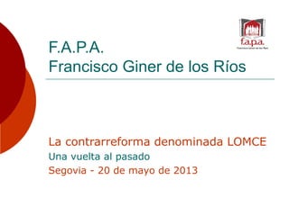 F.A.P.A.
Francisco Giner de los Ríos
La contrarreforma denominada LOMCE
Una vuelta al pasado
Segovia - 20 de mayo de 2013
 