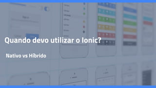 Quando devo utilizar o Ionic?
Nativo vs Híbrido
 