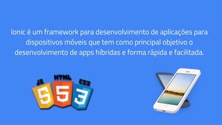 Ionic é um framework para desenvolvimento de aplicações para
dispositivos móveis que tem como principal objetivo o
desenvolvimento de apps híbridas e forma rápida e facilitada.
 