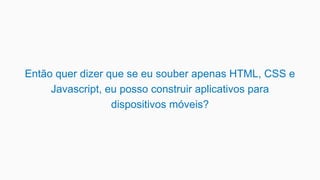 Então quer dizer que se eu souber apenas HTML, CSS e
Javascript, eu posso construir aplicativos para
dispositivos móveis?
 
