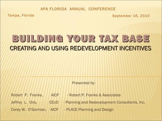 BUILDING YOUR TAX BASEBUILDING YOUR TAX BASE
CREATING AND USING REDEVELOPMENT INCENTIVESCREATING AND USING REDEVELOPMENT INCENTIVES
Presented by:
Robert P. Franke, AICP - Robert P. Franke & Associates
Jeffrey L. Oris, CEcD - Planning and Redevelopment Consultants, Inc.
Corey W. O’Gorman, AICP - PLACE Planning and Design
APA FLORIDA ANNUAL CONFERENCE
Tampa, Florida September 16, 2010
 