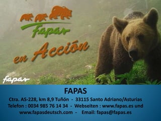 FAPAS
Ctra. AS-228, km 8,9 Tuñón - 33115 Santo Adriano/Asturias
Telefon : 0034 985 76 14 34 - Webseiten : www.fapas.es und
www.fapasdeutsch.com - Email: fapas@fapas.es
 