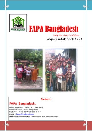 FAPA Bangladesh
Help for street children
wkÿvi cwi‡ek Dbqb †K›`ª
Contact:-
FAPA Bangladesh.
House # 145,Road # 6,Block # c ,Kewa Bazar,
Sreepur, Gazipur , Dhaka, Bangladesh
Mobail No:-01725-414747, 01919-314747
E-mial :- fapainfo35@gmail.com
Web: www.fapabd.org face.facebook.com/fapa Bangladesh ngo
 