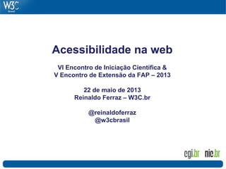 Acessibilidade na web
VI Encontro de Iniciação Científica &
V Encontro de Extensão da FAP – 2013
22 de maio de 2013
Reinaldo Ferraz – W3C.br
@reinaldoferraz
@w3cbrasil
 
