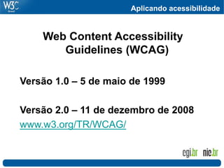Aplicando acessibilidade
Web Content Accessibility
Guidelines (WCAG)
Versão 1.0 – 5 de maio de 1999
Versão 2.0 – 11 de dezembro de 2008
www.w3.org/TR/WCAG/
 