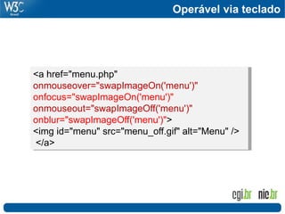 <a href="menu.php"
onmouseover="swapImageOn('menu')"
onfocus="swapImageOn('menu')"
onmouseout="swapImageOff('menu')"
onblur="swapImageOff('menu')">
<img id="menu" src="menu_off.gif" alt="Menu" />
</a>
Operável via teclado
 
