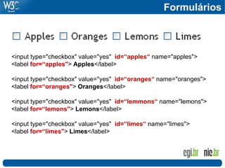Formulários
<input type="checkbox" value="yes" id=“apples“ name="apples">
<label for=“apples"> Apples</label>
<input type="checkbox" value="yes" id=“oranges“ name="oranges">
<label for=“oranges"> Oranges</label>
<input type="checkbox" value="yes" id=“lemmons“ name="lemons">
<label for=“lemons"> Lemons</label>
<input type="checkbox" value="yes" id=“limes“ name="limes">
<label for=“limes"> Limes</label>
 