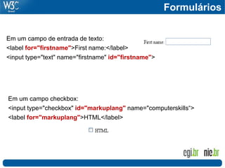 Em um campo de entrada de texto:
<label for="firstname">First name:</label>
<input type="text" name="firstname" id="firstname">
Em um campo checkbox:
<input type="checkbox" id="markuplang" name="computerskills“>
<label for="markuplang">HTML</label>
Formulários
 