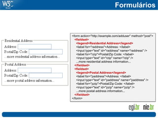 <form action="http://example.com/adduser" method="post">
<fieldset>
<legend>Residential Address</legend>
<label for="raddress">Address: </label>
<input type="text" id="raddress" name="raddress" />
<label for="rzip">Postal/Zip Code: </label>
<input type="text" id="rzip" name="rzip" />
...more residential address information...
</fieldset>
<fieldset>
<legend>Postal Address</legend>
<label for="paddress">Address: </label>
<input type="text" id="paddress" name="paddress" />
<label for="pzip">Postal/Zip Code: </label>
<input type="text" id="pzip" name="pzip" />
...more postal address information...
</fieldset>
</form>
Formulários
 