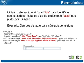 Utilizar o elemento o atributo “title” para identificar
controles de formulários quando o elemento “label” não
puder ser utilizado
Exemplo: Campos de texto para números de telefone
<fieldset>
<legend>Phone number</legend>
<input id="areaCode" title="Area Code" type="text" size="3" value="" >
<input id="exchange“ title="First three digits of phone number" type="text“ value="" >
<input id="lastDigits“ title="Last four digits of phone number" type="text“ value="" >
</fieldset>
Formulários
 