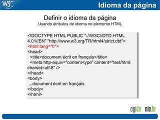 <!DOCTYPE HTML PUBLIC "-//W3C//DTD HTML
4.01//EN" "http://www.w3.org/TR/html4/strict.dtd">
<html lang="fr">
<head>
<title>document écrit en français</title>
<meta http-equiv="content-type" content="text/html;
charset=utf-8" />
</head>
<body>
...document écrit en français
</body>
</html>
Definir o idioma da página
Usando atributos de idioma no elemento HTML
Idioma da página
 