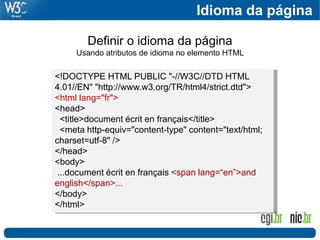 <!DOCTYPE HTML PUBLIC "-//W3C//DTD HTML
4.01//EN" "http://www.w3.org/TR/html4/strict.dtd">
<html lang="fr">
<head>
<title>document écrit en français</title>
<meta http-equiv="content-type" content="text/html;
charset=utf-8" />
</head>
<body>
...document écrit en français <span lang=“en”>and
english</span>...
</body>
</html>
Definir o idioma da página
Usando atributos de idioma no elemento HTML
Idioma da página
 