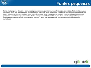 Fontes pequenas
Fontes muito pequenas dificultam a leitura, mas alguns websites não permitem que suas fontes sejam aumentadas. Fontes muito pequenas
dificultam a leitura, mas alguns websites não permitem que suas fontes sejam aumentadas. Fontes muito pequenas dificultam a leitura, mas
alguns websites não permitem que suas fontes sejam aumentadas. Fontes muito pequenas dificultam a leitura, mas alguns websites não
permitem que suas fontes sejam aumentadas. Fontes muito pequenas dificultam a leitura, mas alguns websites não permitem que suas
fontes sejam aumentadas. Fontes muito pequenas dificultam a leitura, mas alguns websites não permitem que suas fontes sejam
aumentadas.
 