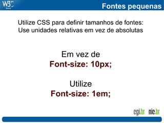 Fontes pequenas
Utilize CSS para definir tamanhos de fontes:
Use unidades relativas em vez de absolutas
Em vez de
Font-size: 10px;
Utilize
Font-size: 1em;
 