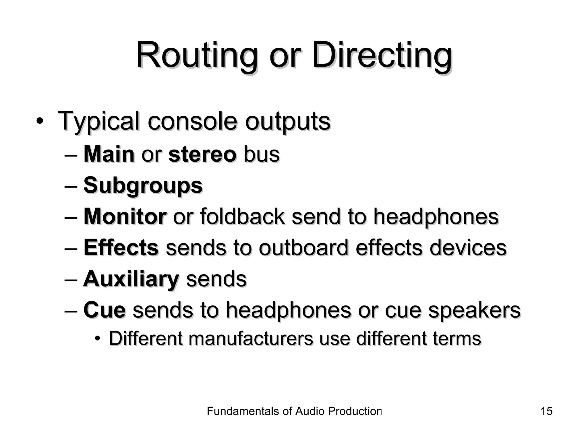 Routing or Directing Typical console outputs Main  or  stereo  bus Subgroups   Monitor  or foldback send to headphones Effects  sends to outboard effects devices Auxiliary  sends  Cue  sends to headphones or cue speakers Different manufacturers use different terms 