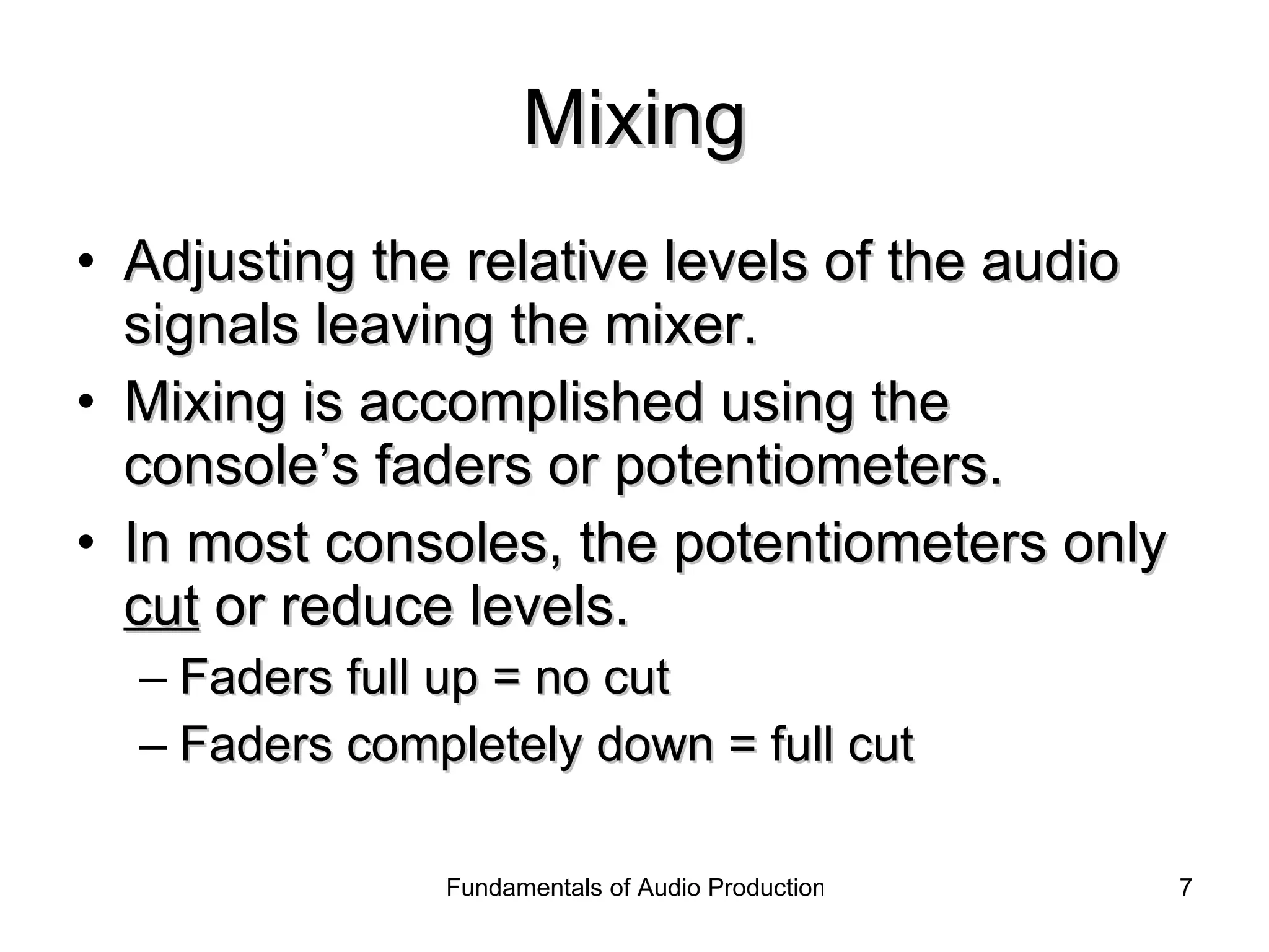 Mixing Adjusting the relative levels of the audio signals leaving the mixer. Mixing is accomplished using the console’s faders or potentiometers. In most consoles, the potentiometers only  cut  or reduce levels. Faders full up = no cut Faders completely down = full cut 