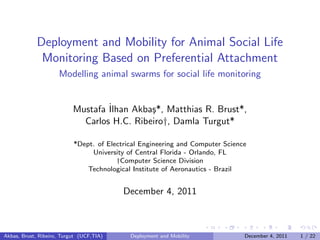 Deployment and Mobility for Animal Social Life
              Monitoring Based on Preferential Attachment
                     Modelling animal swarms for social life monitoring


                           Mustafa ˙
                                   Ilhan Akba¸*, Matthias R. Brust*,
                                             s
                             Carlos H.C. Ribeiro†, Damla Turgut*

                           *Dept. of Electrical Engineering and Computer Science
                                University of Central Florida - Orlando, FL
                                        †Computer Science Division
                               Technological Institute of Aeronautics - Brazil


                                          December 4, 2011



Akbas, Brust, Ribeiro, Turgut (UCF,TIA)     Deployment and Mobility            December 4, 2011   1 / 22
 