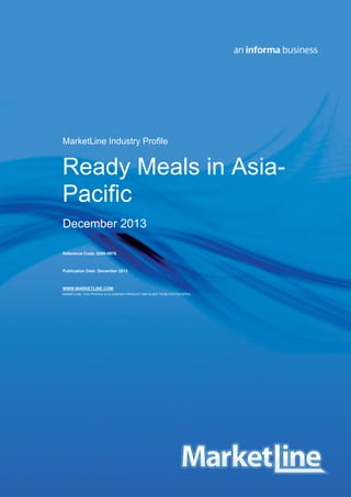 MarketLine Industry Profile

Ready Meals in AsiaPacific
December 2013
Reference Code: 0200-0978

Publication Date: December 2013

WWW.MARKETLINE.COM
MARKETLINE. THIS PROFILE IS A LICENSED PRODUCT AND IS NOT TO BE PHOTOCOPIED

Asia-Pacific - Ready Meals
© MARKETLINE THIS PROFILE IS A LICENSED PRODUCT AND IS NOT TO BE PHOTOCOPIED

0200 - 0978 - 2012
Page | 1

 