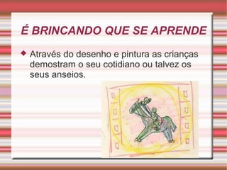 É BRINCANDO QUE SE APRENDE
   Através do desenho e pintura as crianças
    demostram o seu cotidiano ou talvez os
    seus anseios.
 