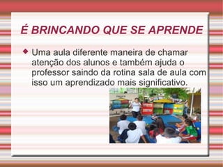 É BRINCANDO QUE SE APRENDE
   Uma aula diferente maneira de chamar
    atenção dos alunos e também ajuda o
    professor saindo da rotina sala de aula com
    isso um aprendizado mais significativo.
 