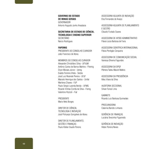 10
GOVERNO DO ESTADO
DE MINAS GERAIS
GOVERNADOR
Antonio Augusto Junho Anastasia
SECRETARIA DE ESTADO DE CIÊNCIA,
TECNOLOGIA E ENSINO SUPERIOR
SECRETÁRIO
Narcio Rodrigues
FAPEMIG
PRESIDENTE DO CONSELHO CURADOR
João Francisco de Abreu
MEMBROS DO CONSELHO CURADOR
Alexandre Christófaro Silva - UFVJM
Antônio Carlos de Barros Martins - Fhemig
Dijon Moraes Júnior - Uemg
Evaldo Ferreira Vilela - Sectes
José Luiz Rezende Pereira - UFJF
Marcelo Henrique dos Santos - Unifal
Marilena Chaves - FJP
Paulo Sérgio Lacerda Beirão - UFMG
Ricardo Vinhas Corrêa da Silva - Fiemg
Valentino Rizzioli - Fiat
PRESIDENTE
Mario Neto Borges
DIRETOR DE CIÊNCIA,
TECNOLOGIA E INOVAÇÃO
José Policarpo Gonçalves de Abreu
DIRETOR DE PLANEJAMENTO,
GESTÃO E FINANÇAS
Paulo Kleber Duarte Pereira
ASSESSORIA ADJUNTA DE INOVAÇÃO
Elza Fernandes de Araújo
ASSESSORIA ADJUNTA DE PLANEJAMENTO
E GESTÃO
Cláudio Furtado Soares
ASSESSORIA DE APOIO ADMINISTRATIVO
Flávia Lúcia Barbosa de Faria
ASSESSORIA CIENTÍFICA INTERNACIONAL
Flávia Perdigão Cerqueira
ASSESSORIA DE COMUNICAÇÃO SOCIAL
Vanessa Oliveira Fagundes
ASSESSORIA DA DPGF
Pâmera Tadeu Maciel Mattos
ASSESSORIA DA PRESIDÊNCIA
Ildeu Viana da Silva
AUDITORIA SECCIONAL
Silvan Farias Lima
GABINETE
Ricardo Luiz Barbosa Guimarães
PROCURADORIA
Catarina Barreto Linhares
GERÊNCIA DE FINANÇAS
Luciária Terezinha Figueiredo
GERÊNCIA DE INOVAÇÃO
Heber Pereira Neves
 