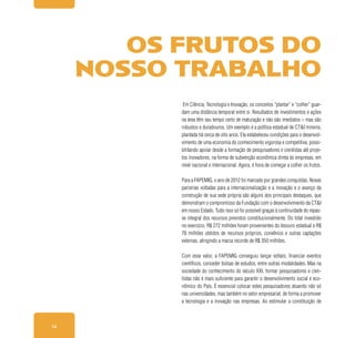 14
Em Ciência, Tecnologia e Inovação, os conceitos “plantar” e “colher” guar-
dam uma distância temporal entre si. Resultados de investimentos e ações
na área têm seu tempo certo de maturação e não são imediatos – mas são
robustos e duradouros. Um exemplo é a política estadual de CT&I mineira,
plantada há cerca de oito anos. Ela estabeleceu condições para o desenvol-
vimento de uma economia do conhecimento vigorosa e competitiva, possi-
bilitando apoiar desde a formação de pesquisadores e cientistas até proje-
tos inovadores, na forma de subvenção econômica direta às empresas, em
nível nacional e internacional. Agora, é hora de começar a colher os frutos.
Para a FAPEMIG, o ano de 2012 foi marcado por grandes conquistas. Novas
parcerias voltadas para a internacionalização e a inovação e o avanço da
construção de sua sede própria são alguns dos principais destaques, que
demonstram o compromisso da Fundação com o desenvolvimento da CT&I
em nosso Estado. Tudo isso só foi possível graças à continuidade do repas-
se integral dos recursos previstos constitucionalmente. Do total investido
no exercício, R$ 272 milhões foram provenientes do tesouro estadual e R$
78 milhões obtidos de recursos próprios, convênios e outras captações
externas, atingindo a marca recorde de R$ 350 milhões.
Com esse valor, a FAPEMIG conseguiu lançar editais, financiar eventos
científicos, conceder bolsas de estudos, entre outras modalidades. Mas na
sociedade do conhecimento do século XXI, formar pesquisadores e cien-
tistas não é mais suficiente para garantir o desenvolvimento social e eco-
nômico do País. É essencial colocar estes pesquisadores atuando não só
nas universidades, mas também no setor empresarial, de forma a promover
a tecnologia e a inovação nas empresas. Ao estimular a constituição de
OS FRUTOS DO
NOSSO TRABALHO
 
