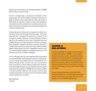 15
alianças entre o setor empresarial e as instituições de pesquisa, a FAPEMIG
apoia e fortalece a inovação no Estado.
Em 2012, a Fundação chegou a oito parcerias em andamento com em-
presas privadas, além dos dois programas executados em parceria com o
BDMG. O destaque vai para a parceria feita com a Cemig, que resultou em
R$30 milhões para pesquisas inovadoras em áreas como equipamentos,
meio ambiente e sistemas computacionais. As propostas estão sendo jul-
gadas e a previsão é que o resultado do edital conjunto seja divulgado ainda
no primeiro semestre de 2013.
No campo das parcerias internacionais, foi lançado mais um edital, com o
International Science and Technology Partnership Canada – ISTP, do Ca-
nadá. Além disso, a Fundação firmou parceria com a Coreia do Sul. Em
novembro, foi assinado o acordo com a University of Science and Techno-
logy (UST), com validade de cinco anos, para o financiamento conjunto de
atividades diversas como projetos de pesquisa, intercâmbio de pesquisa-
dores e estudantes e realização de seminários e congressos. Atualmente, a
Fundação mantém parcerias com países como França, Alemanha, Austrália,
Inglaterra, Estados Unidos, entre outros. A expectativa é continuar investin-
do na internacionalização da agência e na expansão da parceria com o setor
empresarial, dois pontos considerados estratégicos.
Por fim, é importante mencionar a continuidade das obras de construção da
nova sede da FAPEMIG. O prédio está sendo construído na região que pas-
sou a ser conhecida como Cidade da Ciência e do Conhecimento por reunir
diversas instituições da área. A previsão é que a obra seja concluída em
2013. O novo prédio, por oferecer melhores condições para o desenvolvi-
mento das atividades da equipe, será uma importante conquista e permitirá
ampliar ainda mais sua atuação. A FAPEMIG conta com o governo de Minas
e com toda a sociedade na defesa da CT&I, pois esse é o caminho seguro
e duradouro para garantir, em cada ano que se inicia, melhores condições
sociais e econômicas para os mineiros.
Mario Neto Borges
Presidente
SOBRE O
RELATÓRIO
O Relatório de Atividades da Fundação de Amparo à Pesquisa
do Estado de Minas Gerais – FAPEMIG – tem como objetivo
apresentar aos parceiros, clientes e à sociedade os principais
resultados do ano. Para isso, descreve os programas e ações
empreendidas, seu desempenho e as principais mudanças
gerenciais que marcaram o exercício. As informações foram for-
necidas pelos gestores de cada área, que realizam o monitora-
mento de suas atividades com base no planejamento estratégico
da Fundação.
Produzido e disponibilizado para o público desde 2003, o
Relatório de Atividades tem uma versão impressa, enviada para
parceiros de todo o Brasil, e uma versão online, que pode ser
acessada no portal da FAPEMIG: www.fapemig.br.
 