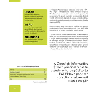 18
Missão
Induzir e fomentar a pesquisa
e a inovação científica e tecnológica
para o desenvolvimento do Estado
de Minas Gerais
Visão
Ser reconhecida como o principal
agente indutor do desenvolvimento
científico, tecnológico e de inovação no
Estado de Minas Gerais
Princípios
Ética, comprometimento, autonomia,
universalidade e excelência.
A Fundação de Amparo à Pesquisa do Estado de Minas Gerais – FAPE-
MIG – integra o Sistema Estadual de Ciência, Tecnologia e Inovação de
Minas Gerais. Seus recursos estão previstos na constituição estadual e
correspondem a 1% da receita orçamentária corrente do Estado. O valor é
investido no financiamento de projetos de pesquisa, concessão de bolsas,
intercâmbio de pesquisadores, divulgação científica, entre outras atividades
relacionadas à CT&I.
Com autonomia para gestão de seus recursos, o que deve estar de acordo
com a política de Ciência, Tecnologia e Inovação do Estado, a FAPEMIG é
administrada por um Conselho Curador e uma Direção Executiva.
A FAPEMIG conta com Câmaras de Assessoramento para a análise e reco-
mendação do apoio solicitado. Vinculadas à diretoria de ciência, tecnologia
e inovação, elas são compostas por doutores de reconhecida competência
em seus campos de atuação. Em novembro de 2012, de acordo com deli-
beração do Conselho Curador, a Câmara de Ciências Sociais, Humanas,
Letras e Artes foi dividida em duas, com o objetivo de agilizar e aprimorar
os trabalhos. Com isso, a Fundação passou a contar com dez câmaras te-
máticas, divididas por área do conhecimento:
*dados referentes a dezembro/2012
A Central de Informações
(CI) é o principal canal de
atendimento ao público da
FAPEMIG e pode ser
consultada pelo e-mail
ci@fapemig.br
Efetivos 37
Recrutamento amplo 37
Terceirizados (estagiários, trabalhadores-mirins,
funcionários MGS, entre outros)
116
Total 190
FAPEMIG: Quadro de funcionários*
 