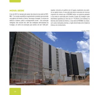 20
Nova sede
O ano de 2012 foi marcado pelo avanço das obras da nova sede da FAPE-
MIG. É um projeto arquitetônico especialmente concebido para acomodar
uma agência de fomento à Ciência, Tecnologia e Inovação. O conjunto de
edifícios é moderno, prático e ecologicamente correto - uma construção
inteligente. Este conjunto terá, além das instalações administrativas da
Fundação, um centro de convenções para eventos com até 1.200 parti-
cipantes, incluindo um auditório de mil lugares, atualmente uma carên-
cia na capital mineira. A nova sede está sendo construída com recursos
originários de imóveis que a FAPEMIG herdou nos governos passados
e cuja venda foi autorizada pelo Conselho Curador da Fundação e pela
Assembleia Legislativa por meio da Lei nº 19.243/10. Com endereço na
Avenida José Candido da Silveira, a nova sede da FAPEMIG irá compor,
com outras instituições próximas, a região denominada como Cidade da
Ciência e do Conhecimento.
Diogo Brito / FAPEMIG
 