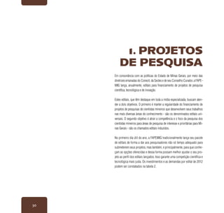 30
Em consonância com as políticas do Estado de Minas Gerais, por meio das
diretrizes emanadas do Conecit, da Sectes e de seu Conselho Curador, a FAPE-
MIG lança, anualmente, editais para financiamento de projetos de pesquisa
científica, tecnológica e de inovação.
Estes editais, que têm destaque em toda a mídia especializada, buscam aten-
der a dois objetivos. O primeiro é manter a regularidade do financiamento de
projetos de pesquisas de cientistas mineiros que desenvolvem seus trabalhos
nas mais diversas áreas do conhecimento - são os denominados editais uni-
versais. O segundo objetivo é atrair a competência e o foco da pesquisa dos
cientistas mineiros para áreas de pesquisa de interesse e prioritárias para Mi-
nas Gerais - são os chamados editais induzidos.
No primeiro dia útil do ano, a FAPEMIG tradicionalmente lança seu pacote
de editais de forma a dar aos pesquisadores não só tempo adequado para
submeterem seus projetos, mas também, e principalmente, para que conhe-
çam as opções oferecidas e dessa forma possam melhor ajustar o seu pro-
jeto ao perfil dos editais lançados. Isso garante uma competição científica e
tecnológica mais justa. Os investimentos e as demandas por edital de 2012
podem ser constatados na tabela 2.
1. PROJETOS
DE PESQUISA
 