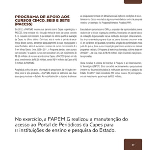37
No exercício, a FAPEMIG realizou a manutenção do
acesso ao Portal de Periódicos da Capes para
11 instituições de ensino e pesquisa do Estado.
Programa de Apoio aos
Cursos Cinco, Seis e Sete
(PACCSS)
Em 2012, a FAPEMIG renovou sua parceria com a Capes e aperfeiçoou o
PACCSS. Uma novidade foi a inclusão efetiva de todos os cursos conceito
6 e 7 e aqueles com conceito 5 que estejam no último quartil de avaliação
da Capes, no último triênio. Com isso, visa a manter o padrão de exce-
lência desses cursos, atendendo adequadamente às suas necessidades e
especificidades, além de aumentar o número de cursos com conceito 6 e
7 em Minas Gerais. Entre 2009 e 2011, o Programa atendeu a seis cursos
com conceito 7 e quatorze cursos com conceitos 5 e 6, um investimento de
R$ 6,6 milhões. Já no novo acordo com a Capes, o PACCSS prevê, em três
anos, investimentos de R$ 21 milhões, sendo R$ 14 milhões da Capes e R$
7 milhões da FAPEMIG.
Acoplada à política de apoio à formação do pesquisador, da iniciação cien-
tífica júnior à pós-graduação, a FAPEMIG dispõe de estímulos para fixar
esses pesquisadores no Estado. As modalidades têm o objetivo de oferecer
ao pesquisador formado em Minas Gerais as melhores condições de se es-
tabelecer no Estado vinculado a alguma universidade ou centro de pesquisa
mineiro. Um exemplo é o Programa Primeiros Projetos (PPP).
Executada em parceria com o CNPq, a proposta é dar oportunidade a jovens
doutores de se iniciar na pesquisa científica, financiando um pacote básico
de instalação do pesquisador na sua instituição de origem. Uma caracterís-
tica importante deste programa é que os jovens doutores concorrem entre
si, em condições de igualdade, tornando a seleção dos contemplados mais
justa do que se fosse numa competição geral como acontece nos demais
programas e editais. O Programa já teve cinco chamadas, a última delas em
2010/2011. Até hoje, mais de R$ 16 milhões foram investidos nas propos-
tas aprovadas.
Outra iniciativa é a Bolsa de Incentivo à Pesquisa e ao Desenvolvimen-
to Tecnológico (BIPDT). Ela é concedida exclusivamente a pesquisadores
(mestres ou doutores) vinculados às instituições de ensino ou pesquisa do
Estado. Em 2012, foram concedidas 117 bolsas novas e 70 prorrogações,
em um investimento aproximado de R$ 2 milhões.
 