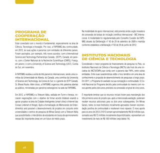 46
Programa de
cooperação
internacional
Estar conectado com o mundo é fundamental, especialmente na área de
Ciência, Tecnologia e Inovação. Por isso, a FAPEMIG deu continuidade,
em 2012, às suas ações e parcerias com entidades de diferentes países.
Foram assinados, por exemplo, três novos acordos: com a International
Science and Technology Partnerships Canada, (ISTP), Canadá, em janei-
ro; com o Center National de la Recherche Scientifique (CNRS), França,
em janeiro; e com a University of Science and Technology (UST), Coréia
do Sul, em novembro.
A FAPEMIG recebeu a visita de três parceiros internacionais, sendo uma co-
mitiva da Universidade de Alberta, do Canadá; uma comitiva da University
of Science and Technology, da Coreia do Sul; e o gerente do ISTP Canadá,
Sr. Bharat Rudra. Além disso, a FAPEMIG organizou três palestras abertas
ao público, ministradas por parceiros estrangeiros na sede da FAPEMIG.
Em 2012, a FAPEMIG e a Telecom Itália, sediada em Turim e Veneza, ini-
ciaram negociações com o objetivo de firmar acordo bilateral visando a
apoiar projetos na área de Cidades Inteligentes (smart cities) e Internet das
Coisas (internet of things). Após a formalização do Memorando de Enten-
dimentos será possível o desenvolvimento de projetos em conjunto entre
universidades e centros de pesquisa de Minas Gerais com a Telecom Itália
que possibilitarão o intercâmbio de estudantes em busca de aprimoramento
nessas tão importantes áreas em um futuro de médio prazo.
Na modalidade de apoio internacional, está prevista ainda a ação inovadora
de concessão de bolsas de iniciação científica internacional - BIC Interna-
cional. A modalidade foi regulamentada pelo Conselho Curador da FAPE-
MIG através da Deliberação nº 43 de 29 de setembro de 2009 e mantida
conforme estabelece a deliberação nº 63 de 29 de junho de 2012.
Institutos Nacionais
de Ciência e Tecnologia
Considerado o maior programa de financiamento de pesquisa no País, os
Institutos Nacionais de Ciência e Tecnologia (INCTs) são fruto de uma ini-
ciativa do MCTI/CNPq que conta com a parceria das FAPs, entre outras
entidades. Entre suas características estão o foco temático em uma área de
conhecimento e proposta de desenvolvimento de pesquisas a longo prazo.
Em 2011, o Programa foi avaliado na sua concepção e continuidade. O Co-
mitê Nacional do Programa decidiu pela continuidade do mesmo com no-
vos aportes pelos dois anos previstos na concessão original de cinco anos.
É importante lembrar que os recursos iniciais foram para manutenção dos
três primeiros anos do projeto que, após a mencionada avaliação, poderiam
receber recursos adicionais para os dois anos subsequentes. Em Minas
Gerais, todos os treze Institutos inicialmente aprovados tiveram recomen-
dação positiva de continuidade e receberam novo repasse. O novo aporte
para os anos de 2012-21013 somam aproximadamente R$ 30 milhões que,
somados aos R$ 72 milhões inicialmente disponibilizados, representam um
investimento de mais de R$ 100 milhões (veja tabela 14).
 
