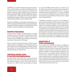 50
A FAPEMIG possui uma política de indução da tecnologia e da inovação com
vistas a uma maior interação com as diretrizes de desenvolvimento do par-
que industrial mineiro que, a médio e longo prazos, se reverterão em maior
progresso e riqueza para o Estado e benefícios para toda a sociedade. Esta
política está amparada pelo PMDI e pelo PPAG. O PMDI ganhou nova versão
em sua edição de 2011 e o PPAG, edição 2012-2015, tem como referência a
racionalização da programação financeira e foca os objetivos estratégicos e
resultados finalísticos definidos na revisão do PMDI 2011-2030.
Nesse sentido, a FAPEMIG tem investido fortemente, mediante editais e instru-
mentos de cooperação especialmente elaborados, na pesquisa tecnológica e na
inovaçãojuntoàsempresaseinstituiçõescomsedeemMinasGerais,conforme
demonstram os recursos comprometidos com os programas a seguir.
Pappe/Tecnova
O Programa de Apoio à Pesquisa em Empresas (Pappe) é um programa
executado em parceria com a Finep, agência vinculada ao MCTI. Ele destina
recursos não reembolsáveis para apoiar a inovação em empresas de base
tecnológica. Até hoje, a FAPEMIG já lançou três editais para esse programa,
o que resultou no financiamento de 159 propostas.
Durante o ano de 2012, sob a liderança do Confap e do Consecti, nova arti-
culação foi levada a cabo resultando em uma nova rodada do programa sob
a denominação de Tecnova. A FAPEMIG submeteu, nesta edição, proposta à
Finep para destinar um investimento de R$ 15 milhões aos projetos a serem
selecionados por edital a ser lançado em 2013.
Articulação com
o setor empresarial
Outras ações também foram dirigidas para as empresas com sede em
Minas Gerais ao longo de 2012. Algumas delas demandadas pelo próprio
setor empresarial diretamente à ou via IEL, Sebrae e Fiemg. A Sectes, em
consonância com o PMDI e o PPAG, induziu atividades nas empresas,
com recursos da FAPEMIG, através de editais como o de Apoio à Cria-
ção e Manutenção dos Núcleos de Inovação Tecnológica (Edital 09/12);
o de Mestres e Doutores nas Empresas (Edital 16/12) e o de Apoio à
Incubadoras de Base Tecnológica (Edital 17/12). A parceira da FAPEMIG
com o IEL/Fiemg, Sebrae e BDMG possibilitou apoio direto às empresas
mineiras através dos programas Amitec e Inventiva, descritos no capítulo
sobre Propriedade Intelectual.
A FAPEMIG deu continuidade à sua parceria com a Cemig lançando um
segundo edital para financiamento conjunto de pesquisas. Foram recebidas
163 propostas, que estão sendo julgadas por comissão de especialistas – a
previsão é que o resultado seja divulgado no primeiro semestre de 2013.
Também a parceria com a Whirlpool teve novidades. Em 2012, foi implantado
um projeto piloto que visa à concessão de bolsas de mestrado para os cursos
de Engenharia que tenham atividades e linhas de pesquisa nas áreas de atu-
ação da empresa. No segundo ano do curso seriam acrescidos recursos para
que os mestrandos e os orientadores pudessem desenvolver seus projetos na
sede da Empresa em Santa Catarina. Caso a experiência seja bem sucedida,
ela se tornará um programa conjunto com a FAPEMIG para os próximos anos.
Proptec e
Pró-inovação
Em uma iniciativa inédita, a FAPEMIG firmou parceria com o BDMG para o
lançamento de dois programas de inovação: o Pró-Inovação e o Proptec. A
cooperação totaliza R$ 100 milhões em investimentos. Os programas têm
características importantes frente aos financiamentos tradicionais como
agilidade na concessão e a flexibilidade da garantia assegurada com aval
de sócios. Em 2012, os dois programas realizaram investimentos de mais
de R$ 24 milhões. O Programa Pró-Inovação tem como objetivo apoiar
projetos de desenvolvimento e/ou implantação de inovação de produtos e
serviços de empresas de base tecnológica instaladas em Minas Gerais. Em-
presas com faturamento anual até R$ 10,5 milhões podem solicitar apoio de
até R$ 2 milhões em cinco anos, um ano de carência e quatro para amortizar
o investimento que tem taxa fixa de 8% ao ano.
 